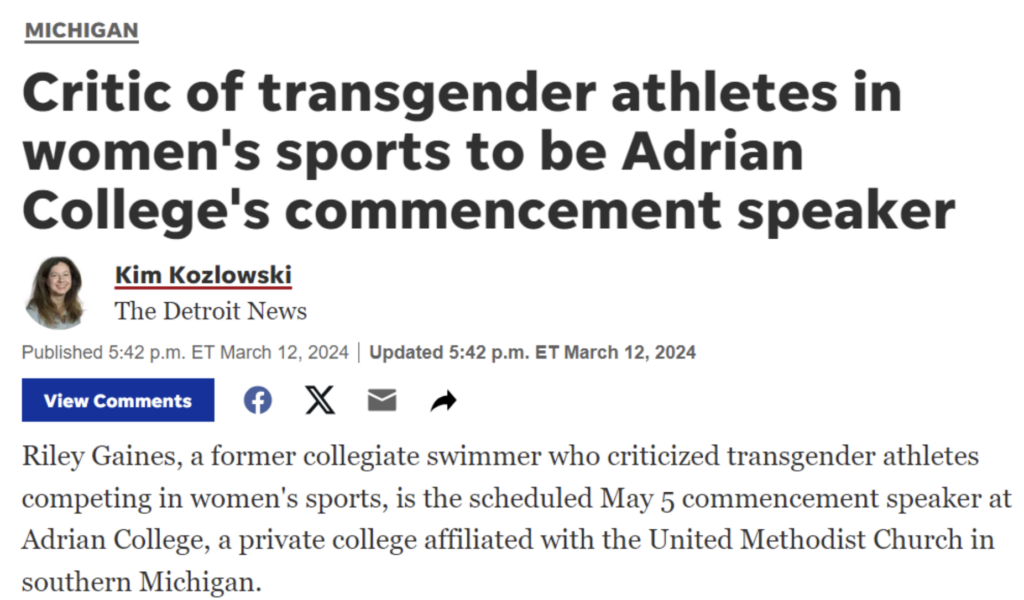 Screenshot of article, text reads, “MICHIGAN Critic of transgender athletes in women's sports to be Adrian College's commencement speaker Kim Kozlowski The Detroit News Published 5:42 p.m. ET March 12, 2024 | Updated 5:42 p.m. ET March 12, 2024 View Comments • X Riley Gaines, a former collegiate swimmer who criticized transgender athletes competing in women's sports, is the scheduled May 5 commencement speaker at Adrian College, a private college affiliated with the United Methodist Church in southern Michigan.”